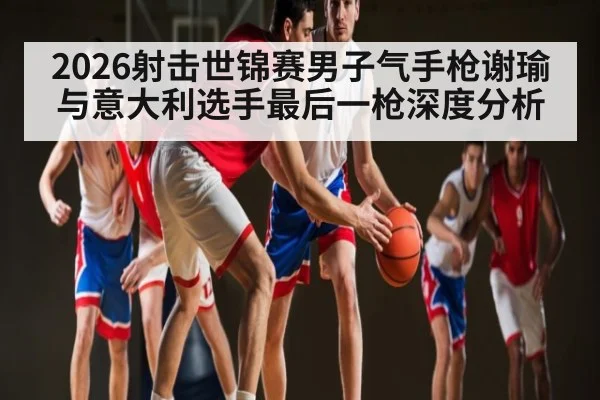 2026射击世锦赛男子气手枪谢瑜与意大利选手最后一枪深度分析