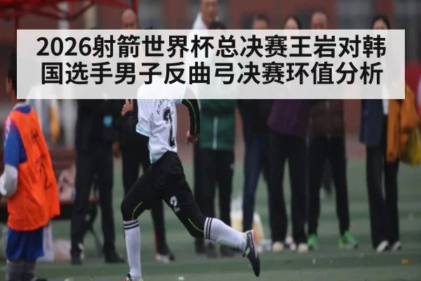 2026射箭世界杯总决赛王岩对韩国选手男子反曲弓决赛环值分析