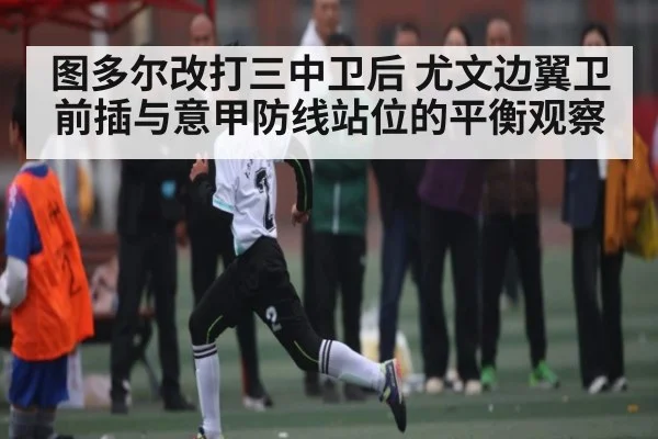 图多尔改打三中卫后 尤文边翼卫前插与意甲防线站位的平衡观察