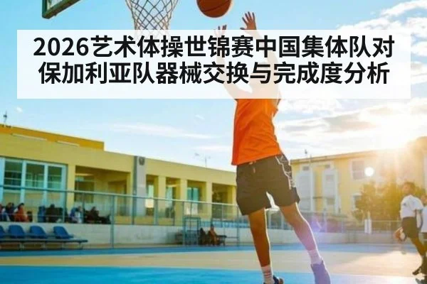 2026艺术体操世锦赛中国集体队对保加利亚队器械交换与完成度分析（kaiyun）